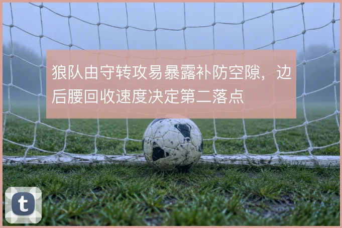 狼队由守转攻易暴露补防空隙,边后腰回收速度决定第二落点