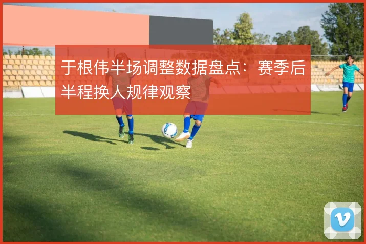 于根伟半场调整数据盘点：赛季后半程换人规律观察