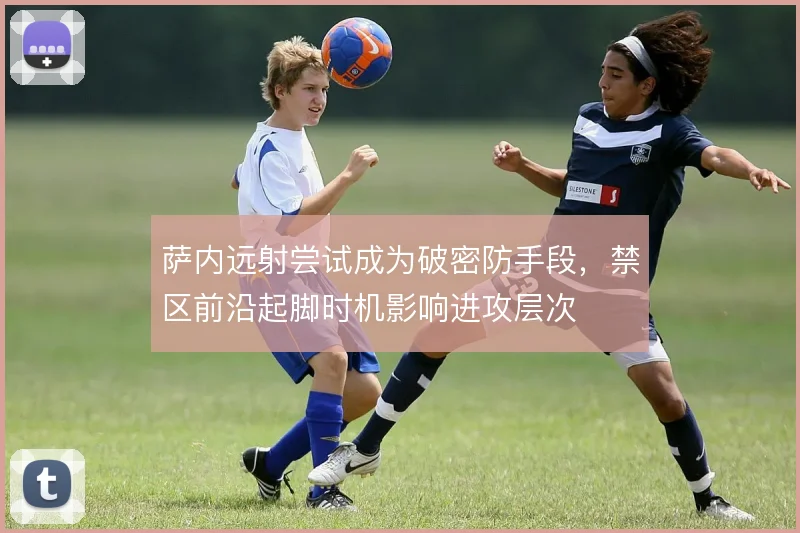 萨内远射尝试成为破密防手段,禁区前沿起脚时机影响进攻层次