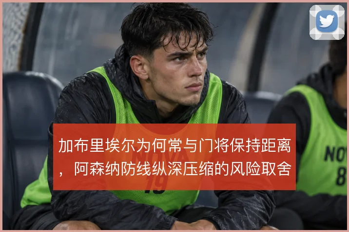 加布里埃尔为何常与门将保持距离，阿森纳防线纵深压缩的风险取舍