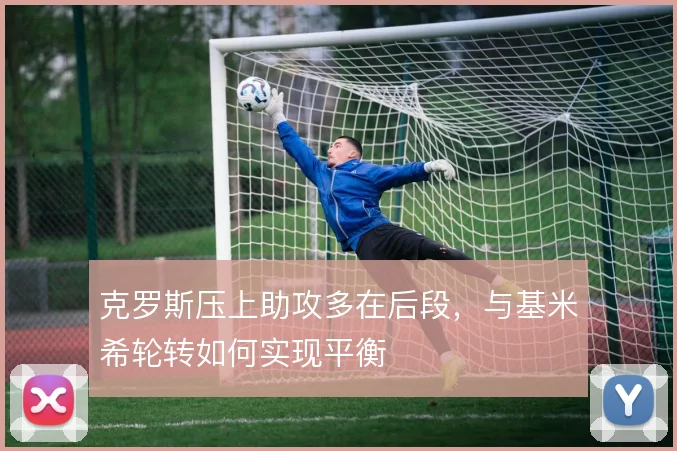 克罗斯压上助攻多在后段，与基米希轮转如何实现平衡