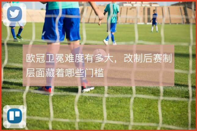 欧冠卫冕难度有多大，改制后赛制层面藏着哪些门槛