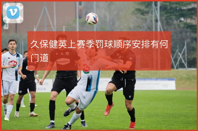 久保健英上赛季罚球顺序安排有何门道