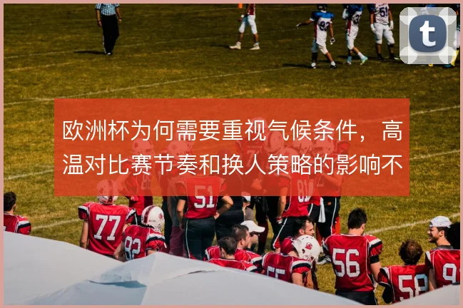 欧洲杯为何需要重视气候条件,高温对比赛节奏和换人策略的影响不容忽视