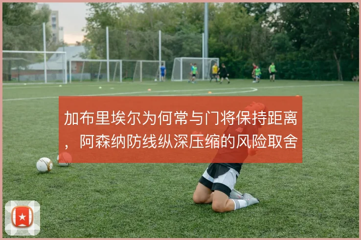 加布里埃尔为何常与门将保持距离，阿森纳防线纵深压缩的风险取舍