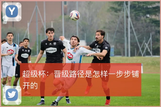 超级杯：晋级路径是怎样一步步铺开的