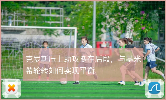 克罗斯压上助攻多在后段，与基米希轮转如何实现平衡
