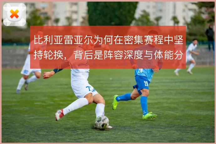 比利亚雷亚尔为何在密集赛程中坚持轮换,背后是阵容深度与体能分配的取舍