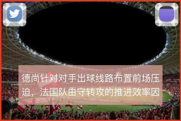 德尚针对对手出球线路布置前场压迫,法国队由守转攻的推进效率因此提升