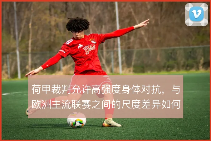 荷甲裁判允许高强度身体对抗，与欧洲主流联赛之间的尺度差异如何权衡