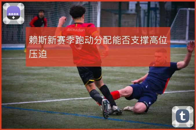 赖斯新赛季跑动分配能否支撑高位压迫