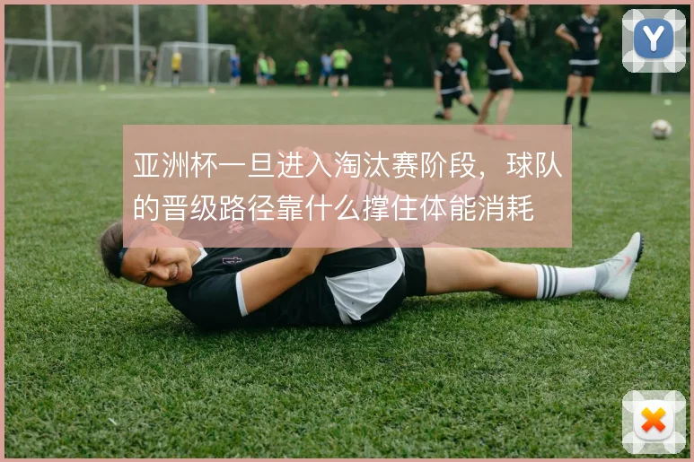 亚洲杯一旦进入淘汰赛阶段，球队的晋级路径靠什么撑住体能消耗