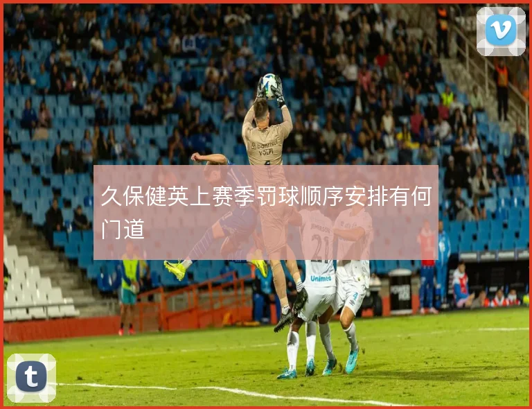 久保健英上赛季罚球顺序安排有何门道