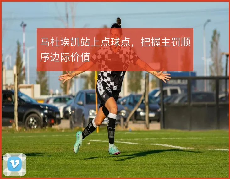 马杜埃凯站上点球点,把握主罚顺序边际价值