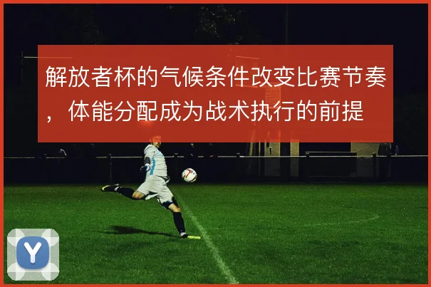 解放者杯的气候条件改变比赛节奏,体能分配成为战术执行的前提