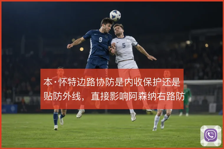 本·怀特边路协防是内收保护还是贴防外线，直接影响阿森纳右路防守结构