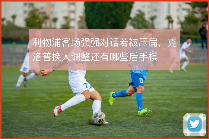 利物浦客场强强对话若被压扁，克洛普换人调整还有哪些后手棋